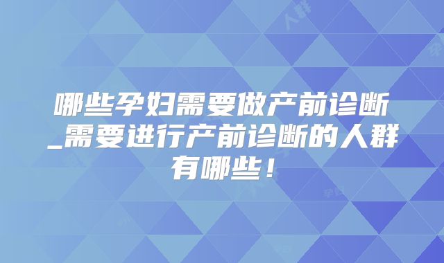 哪些孕妇需要做产前诊断_需要进行产前诊断的人群有哪些!