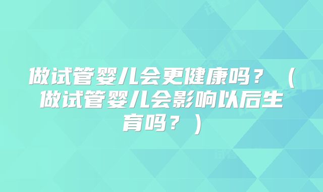 做试管婴儿会更健康吗？（做试管婴儿会影响以后生育吗？）