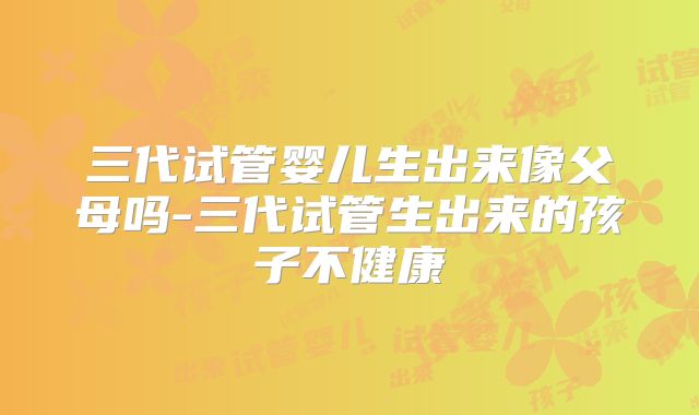 三代试管婴儿生出来像父母吗-三代试管生出来的孩子不健康