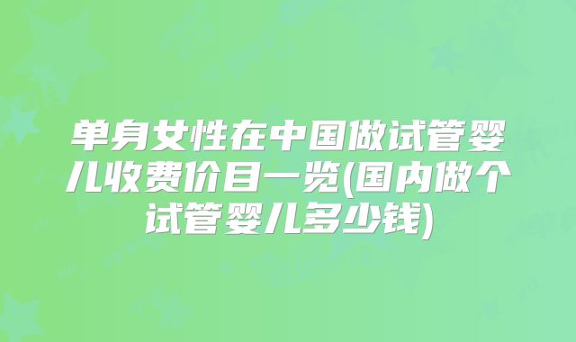 单身女性在中国做试管婴儿收费价目一览(国内做个试管婴儿多少钱)