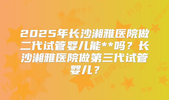 2025年长沙湘雅医院做二代试管婴儿能**吗？长沙湘雅医院做第三代试管婴儿？