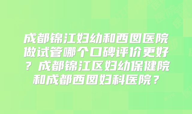 成都锦江妇幼和西囡医院做试管哪个口碑评价更好？成都锦江区妇幼保健院和成都西囡妇科医院？