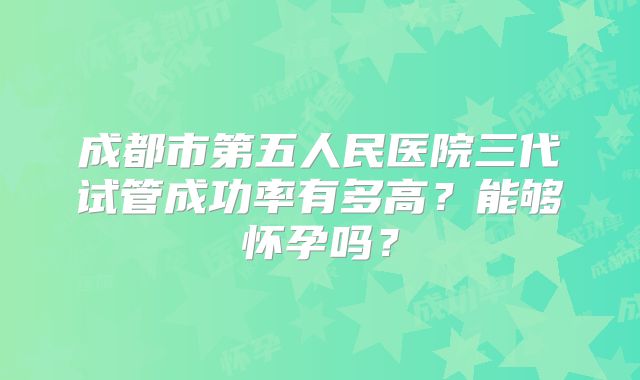 成都市第五人民医院三代试管成功率有多高?能够怀孕吗?