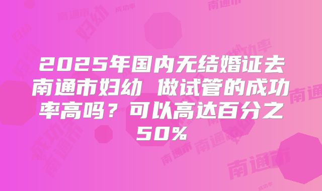 2025年国内无结婚证去南通市妇幼 做试管的成功率高吗？可以高达百分之50%