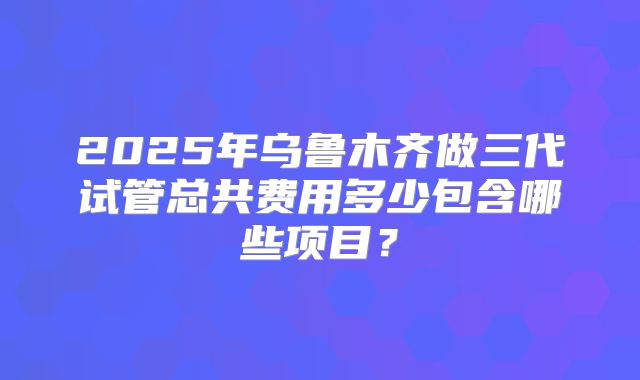 2025年乌鲁木齐做三代试管总共费用多少包含哪些项目？