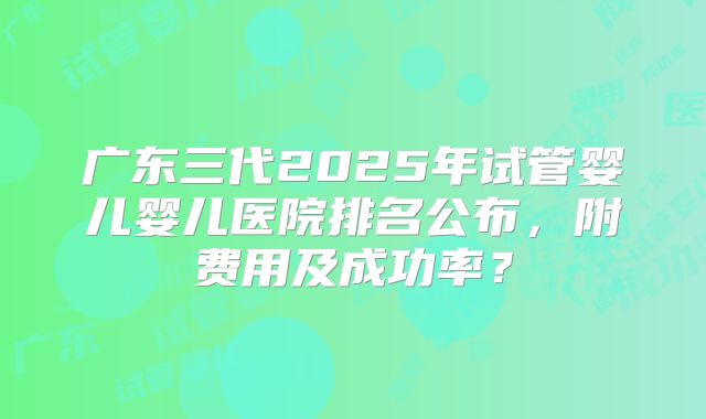 广东三代2025年试管婴儿婴儿医院排名公布，附费用及成功率？