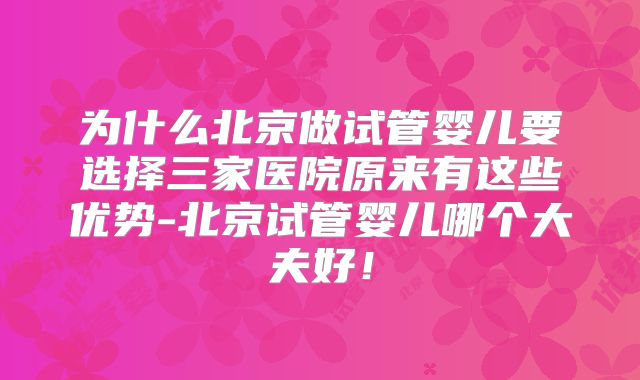 为什么北京做试管婴儿要选择三家医院原来有这些优势-北京试管婴儿哪个大夫好！