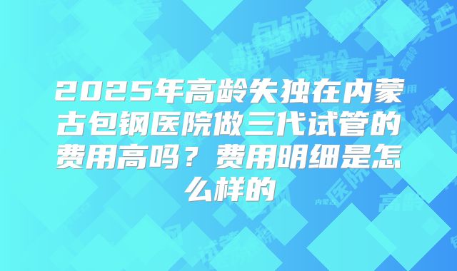 2025年高龄失独在内蒙古包钢医院做三代试管的费用高吗？费用明细是怎么样的