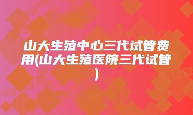 山大生殖中心三代试管费用(山大生殖医院三代试管)