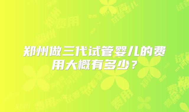 郑州做三代试管婴儿的费用大概有多少？