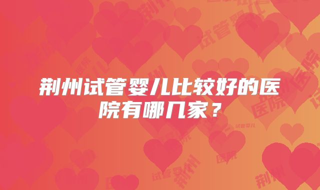 荆州试管婴儿比较好的医院有哪几家?