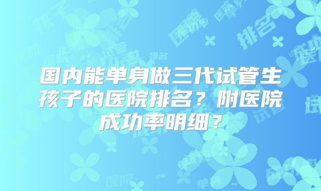 国内能单身做三代试管生孩子的医院排名？附医院成功率明细？