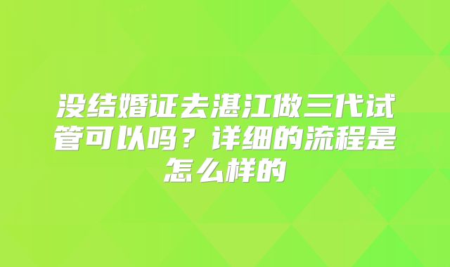 没结婚证去湛江做三代试管可以吗？详细的流程是怎么样的