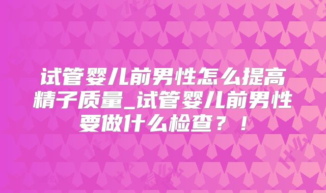 试管婴儿前男性怎么提高精子质量_试管婴儿前男性要做什么检查?!