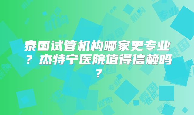 泰国试管机构哪家更专业？杰特宁医院值得信赖吗？