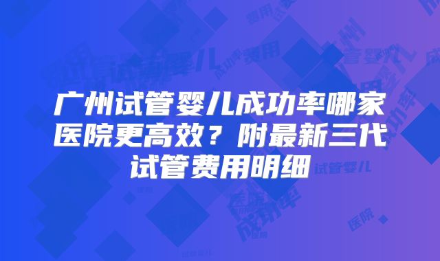 广州试管婴儿成功率哪家医院更高效？附最新三代试管费用明细