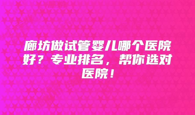 廊坊做试管婴儿哪个医院好？专业排名，帮你选对医院！