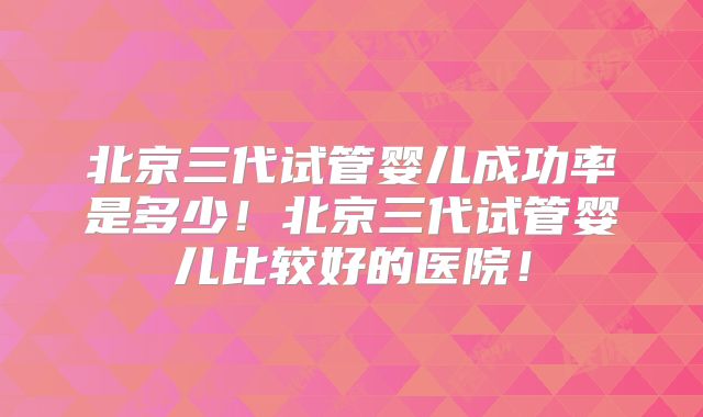北京三代试管婴儿成功率是多少！北京三代试管婴儿比较好的医院！
