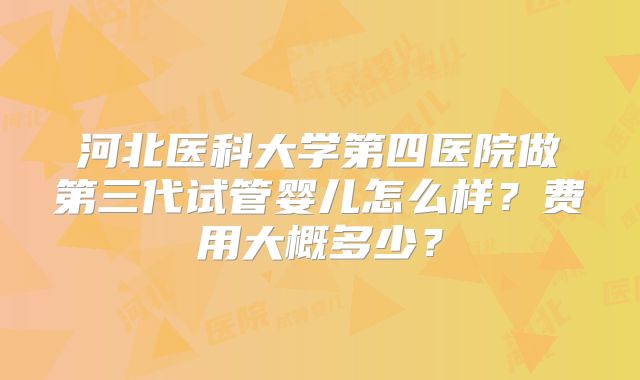 河北医科大学第四医院做第三代试管婴儿怎么样？费用大概多少？