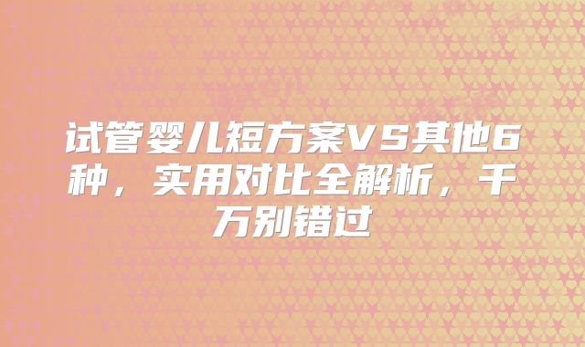 试管婴儿短方案VS其他6种,实用对比全解析,千万别错过