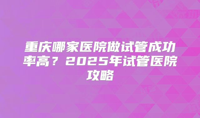 重庆哪家医院做试管成功率高?2025年试管医院攻略
