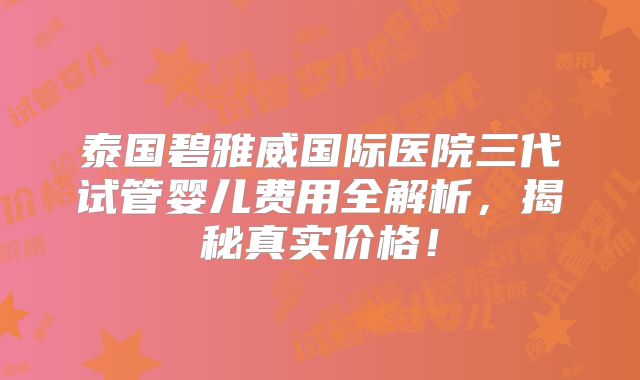 泰国碧雅威国际医院三代试管婴儿费用全解析，揭秘真实价格！