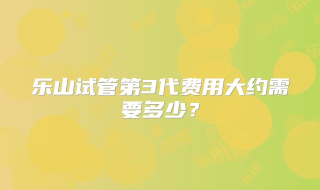 乐山试管第3代费用大约需要多少？