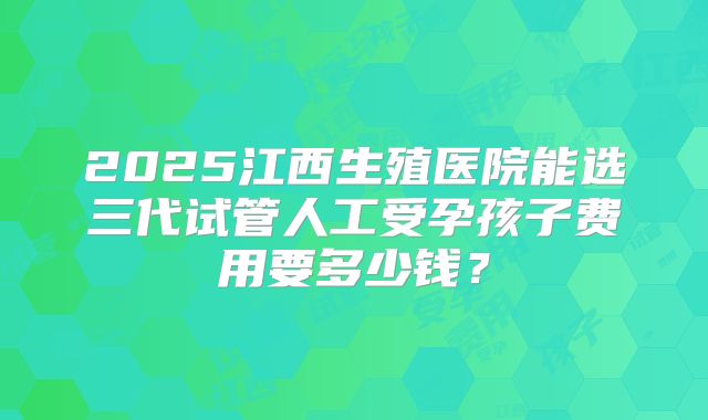 2025江西生殖医院能选三代试管人工受孕孩子费用要多少钱?