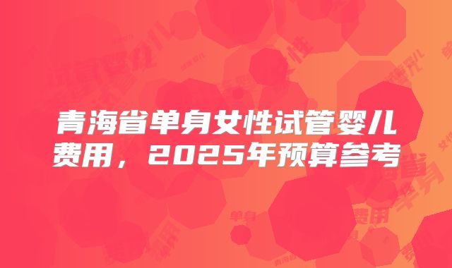 青海省单身女性试管婴儿费用，2025年预算参考