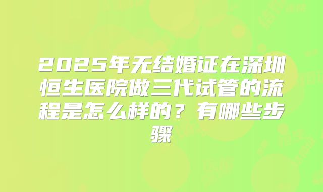 2025年无结婚证在深圳恒生医院做三代试管的流程是怎么样的？有哪些步骤