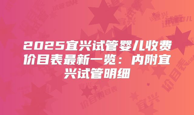 2025宜兴试管婴儿收费价目表最新一览:内附宜兴试管明细