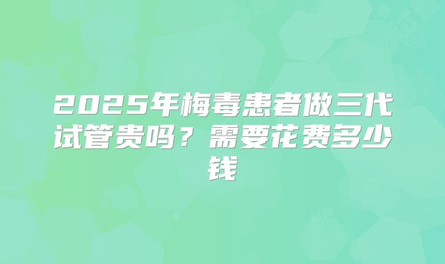 2025年梅毒患者做三代试管贵吗？需要花费多少钱