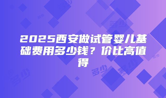 2025西安做试管婴儿基础费用多少钱？价比高值得
