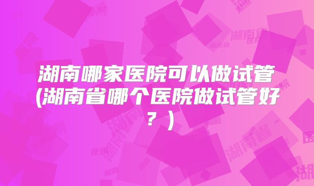 湖南哪家医院可以做试管(湖南省哪个医院做试管好?)