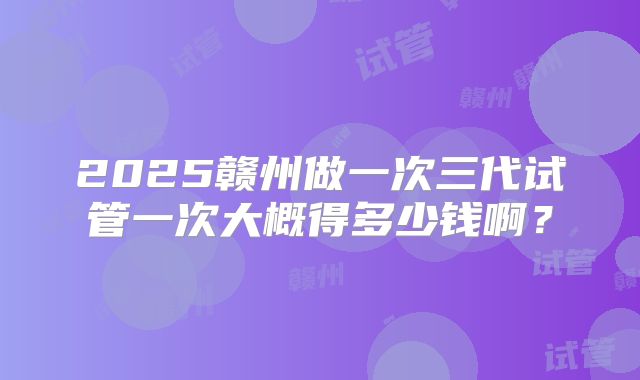 2025赣州做一次三代试管一次大概得多少钱啊？