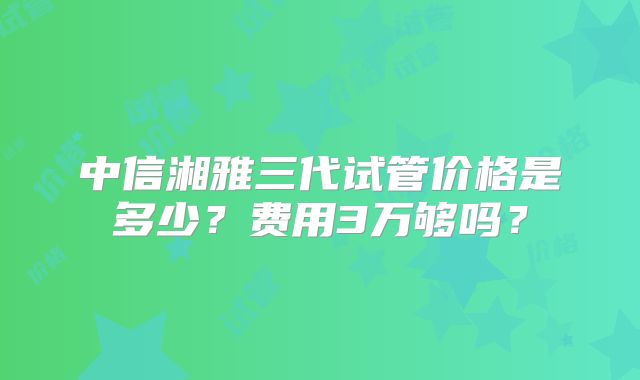中信湘雅三代试管价格是多少？费用3万够吗？