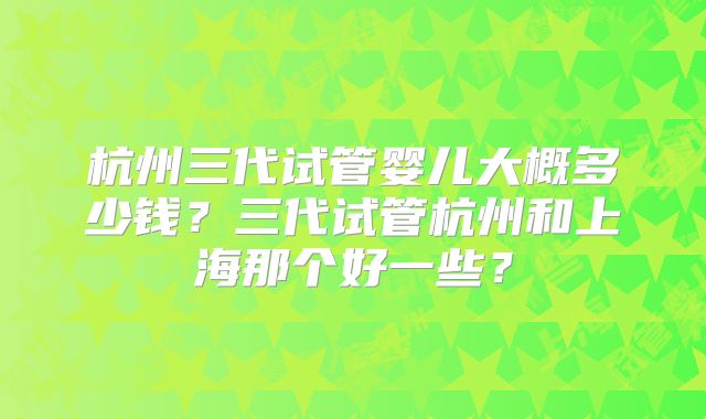 杭州三代试管婴儿大概多少钱？三代试管杭州和上海那个好一些？
