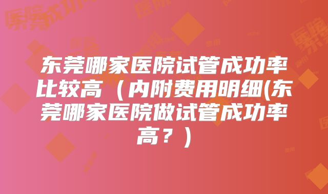 东莞哪家医院试管成功率比较高(内附费用明细(东莞哪家医院做试管成功率高?)