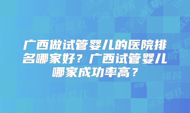 广西做试管婴儿的医院排名哪家好？广西试管婴儿哪家成功率高？