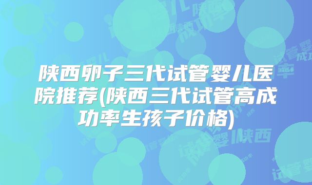 陕西卵子三代试管婴儿医院推荐(陕西三代试管高成功率生孩子价格)
