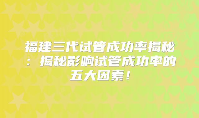 福建三代试管成功率揭秘：揭秘影响试管成功率的五大因素！
