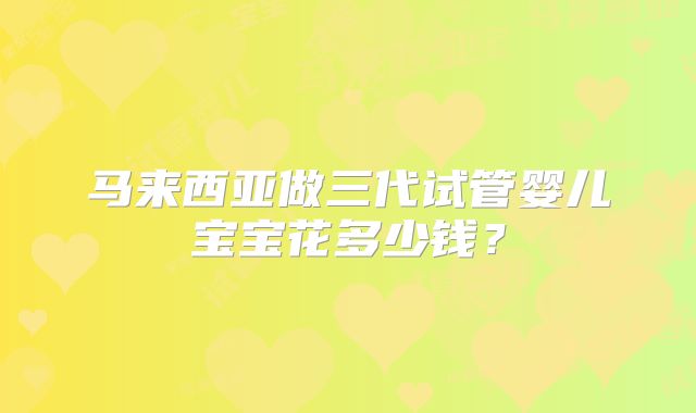 马来西亚做三代试管婴儿宝宝花多少钱？