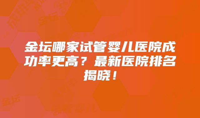 金坛哪家试管婴儿医院成功率更高？最新医院排名揭晓！
