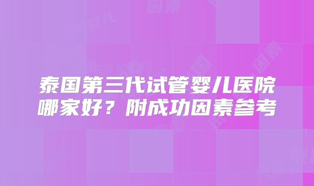 泰国第三代试管婴儿医院哪家好？附成功因素参考