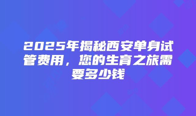 2025年揭秘西安单身试管费用，您的生育之旅需要多少钱