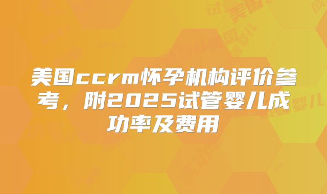 美国ccrm怀孕机构评价参考,附2025试管婴儿成功率及费用