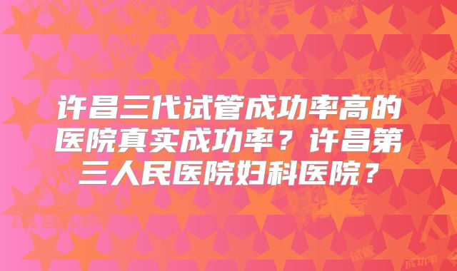 许昌三代试管成功率高的医院真实成功率？许昌第三人民医院妇科医院？