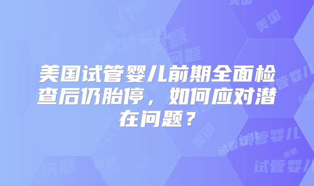 美国试管婴儿前期全面检查后仍胎停,如何应对潜在问题?