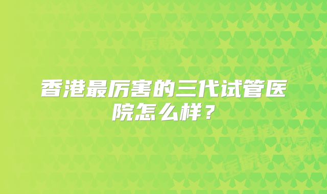 香港最厉害的三代试管医院怎么样？