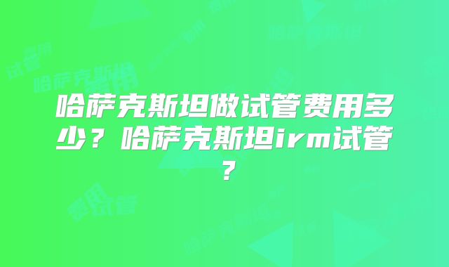 哈萨克斯坦做试管费用多少？哈萨克斯坦irm试管？